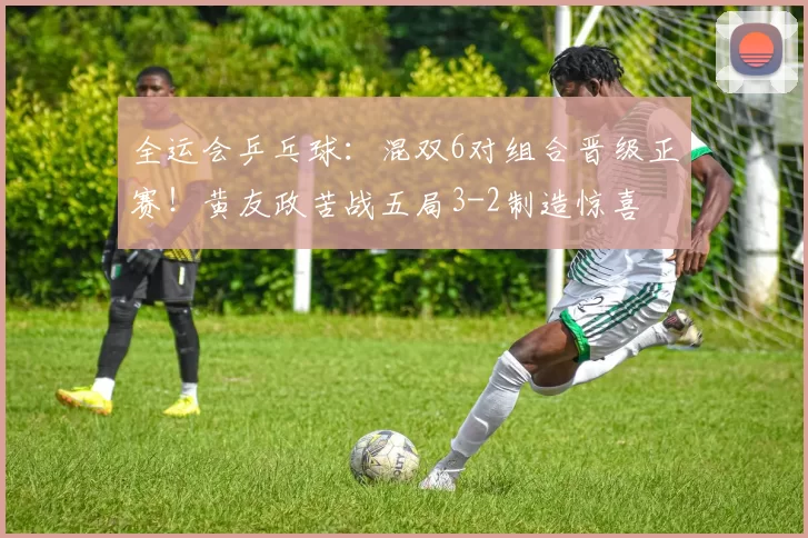 全运会乒乓球：混双6对组合晋级正赛！黄友政苦战五局3-2制造惊喜